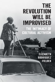 Title: The Revolution Will Be Improvised: The Intimacy of Cultural Activism, Author: Elizabeth Rodriguez Fielder