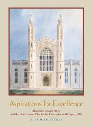 Title: Aspirations for Excellence: Alexander Jackson Davis and the First Campus Plan for the University of Michigan, 1838, Author: Julia M. Truettner