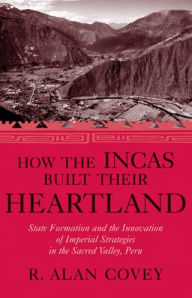 Title: How the Incas Built Their Heartland: State Formation and the Innovation of Imperial Strategies in the Sacred Valley, Peru, Author: R. Alan Covey