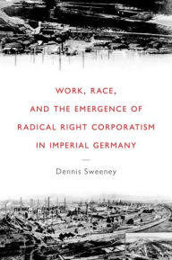 Title: Work, Race, and the Emergence of Radical Right Corporatism in Imperial Germany, Author: Dennis Sweeney