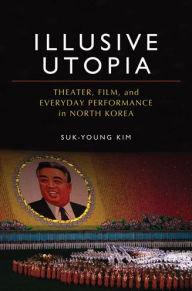 Title: Illusive Utopia: Theater, Film, and Everyday Performance in North Korea, Author: Suk-Young Kim