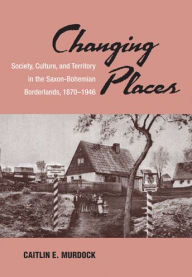 Title: Changing Places: Society, Culture, and Territory in the Saxon-Bohemian Borderlands, 1870-1946, Author: Caitlin Murdock
