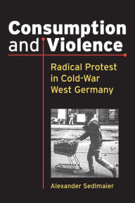 Title: Consumption and Violence: Radical Protest in Cold-War West Germany, Author: Alexander Sedlmaier