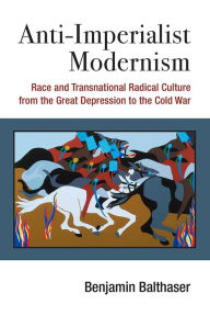 Title: Anti-Imperialist Modernism: Race and Transnational Radical Culture from the Great Depression to the Cold War, Author: Benjamin Balthaser