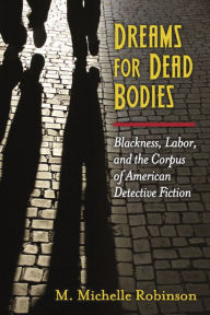 Title: Dreams for Dead Bodies: Blackness, Labor, and the Corpus of American Detective Fiction, Author: Miriam Michelle Robinson