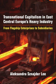 Title: Transnational Capitalism in East Central Europe's Heavy Industry: From Flagship Enterprises to Subsidiaries, Author: Aleksandra Sznajder Lee