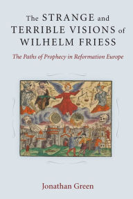 Title: The Strange and Terrible Visions of Wilhelm Friess: The Paths of Prophecy in Reformation Europe, Author: Jonathan Green