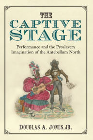 Title: The Captive Stage: Performance and the Proslavery Imagination of the Antebellum North, Author: Douglas A. Jones