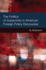 Title: The Politics of Subjectivity in American Foreign Policy Discourses, Author: Ty Solomon