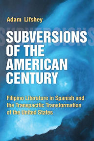 Title: Subversions of the American Century: Filipino Literature in Spanish and the Transpacific Transformation of the United States, Author: Adam Lifshey