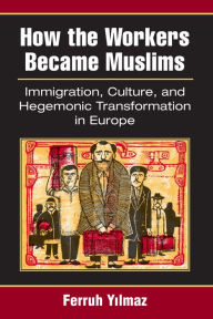 Title: How the Workers Became Muslims: Immigration, Culture, and Hegemonic Transformation in Europe, Author: Ferruh Yilmaz