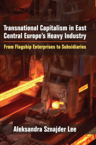 Title: Transnational Capitalism in East Central Europe's Heavy Industry: From Flagship Enterprises to Subsidiaries, Author: Aleksandra Sznajder Lee