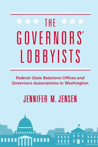 Title: The Governors' Lobbyists: Federal-State Relations Offices and Governors Associations in Washington, Author: Jennifer M. Jensen