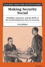 Title: Making Security Social: Disability, Insurance, and the Birth of the Social Entitlement State in Germany, Author: Greg Eghigian