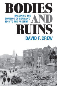 Title: Bodies and Ruins: Imagining the Bombing of Germany, 1945 to the Present, Author: David F. Crew