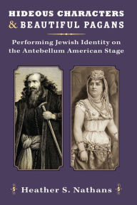 Title: Hideous Characters and Beautiful Pagans: Performing Jewish Identity on the Antebellum American Stage, Author: Heather Nathans