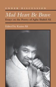 Title: Mad Heart Be Brave: Essays on the Poetry of Agha Shahid Ali, Author: Mohammed Kazim Ali