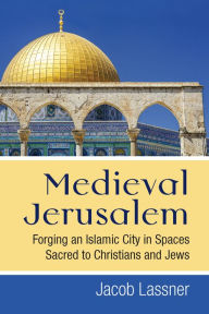 Title: Medieval Jerusalem: Forging an Islamic City in Spaces Sacred to Christians and Jews, Author: Jacob Lassner