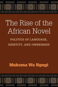 Title: The Rise of the African Novel: Politics of Language, Identity, and Ownership, Author: Mukoma Wa Ngugi