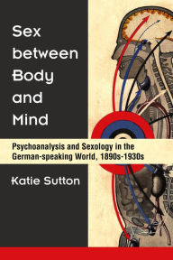 Title: Sex between Body and Mind: Psychoanalysis and Sexology in the German-speaking World, 1890s-1930s, Author: Katie Sutton