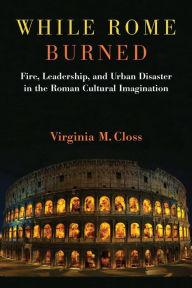 Title: While Rome Burned: Fire, Leadership, and Urban Disaster in the Roman Cultural Imagination, Author: Virginia M. Closs