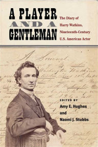 Title: A Player and a Gentleman: The Diary of Harry Watkins, Nineteenth-Century U.S. American Actor, Author: Amy E. Hughes