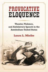 Title: Provocative Eloquence: Theater, Violence, and Antislavery Speech in the Antebellum United States, Author: Laura L. Mielke