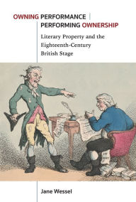 Title: Owning Performance Performing Ownership: Literary Property and the Eighteenth-Century British Stage, Author: Jane Wessel