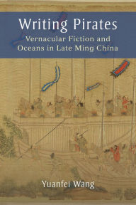 Title: Writing Pirates: Vernacular Fiction and Oceans in Late Ming China, Author: Yuanfei Wang