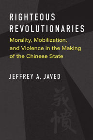 Title: Righteous Revolutionaries: Morality, Mobilization, and Violence in the Making of the Chinese State, Author: Jeffrey A. Javed