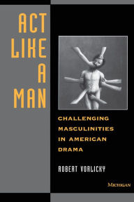 Title: Act Like a Man: Challenging Masculinities in American Drama, Author: Robert H. Vorlicky