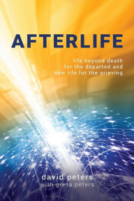 Title: Afterlife: Life beyond death for the departed and new life for the grieving, Author: David Peters