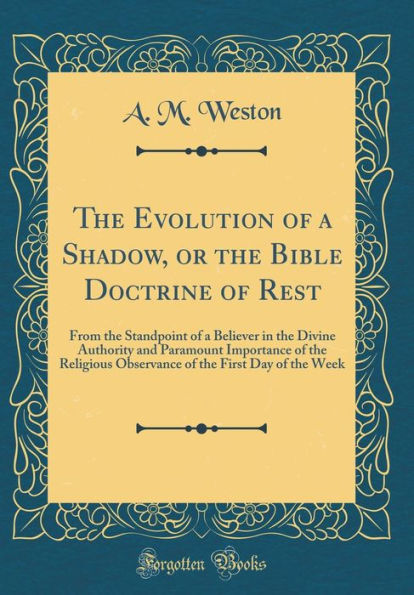 The Evolution of a Shadow, or the Bible Doctrine of Rest: From the Standpoint of a Believer in the Divine Authority and Paramount Importance of the Religious Observance of the First Day of the Week (Classic Reprint)