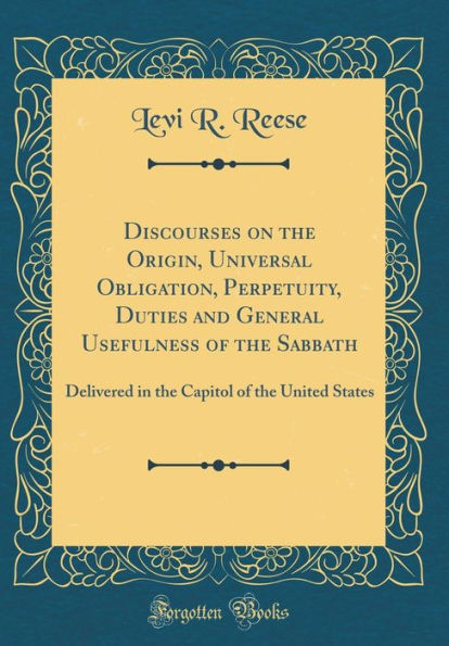 Discourses on the Origin, Universal Obligation, Perpetuity, Duties and General Usefulness of the Sabbath: Delivered in the Capitol of the United States (Classic Reprint)