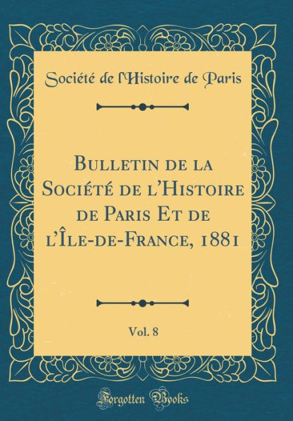 Bulletin de la Société de l'Histoire de Paris Et de l'Île-de-France, 1881, Vol. 8 (Classic Reprint)