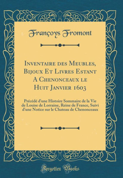 Inventaire des Meubles, Bijoux Et Livres Estant A Chenonceaux le Huit Janvier 1603: Précédé d'une Histoire Sommaire de la Vie de Louise de Lorraine, Reine de France, Suivi d'une Notice sur le Chateau de Chenonceaux (Classic Reprint)