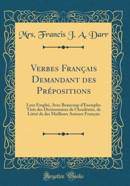 Verbes Français Demandant des Prépositions: Leur Emploi, Avec Beaucoup d'Exemples Tirés des Dictionnaires de l'Académie, de Littré de des Meilleurs Auteurs Français (Classic Reprint)