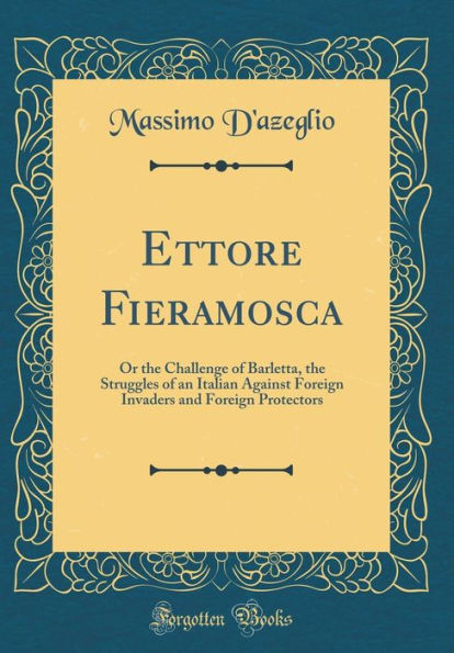 Ettore Fieramosca: Or the Challenge of Barletta, the Struggles of an Italian Against Foreign Invaders and Foreign Protectors (Classic Reprint)