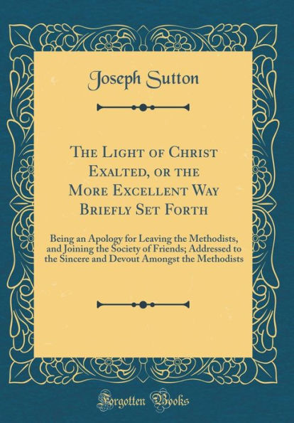 The Light of Christ Exalted, or the More Excellent Way Briefly Set Forth: Being an Apology for Leaving the Methodists, and Joining the Society of Friends; Addressed to the Sincere and Devout Amongst the Methodists (Classic Reprint)