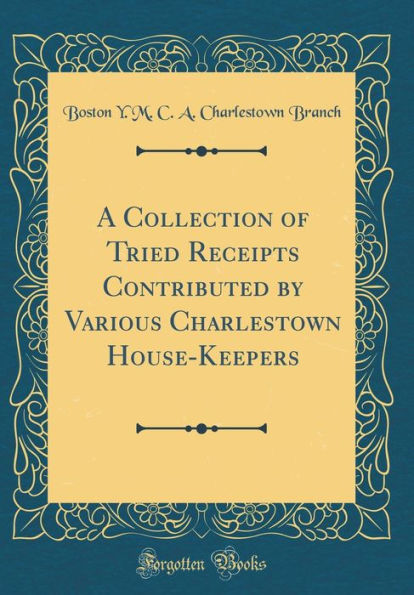 A Collection of Tried Receipts Contributed by Various Charlestown House-Keepers (Classic Reprint)