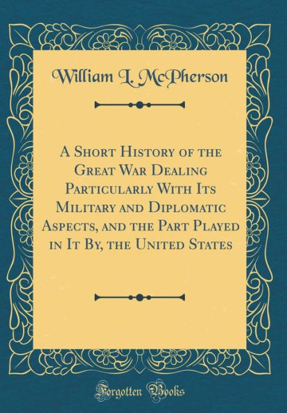 A Short History of the Great War Dealing Particularly with Its Military and Diplomatic Aspects, and the Part Played in It By, the United States (Classic Reprint)