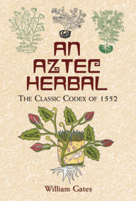 Title: An Aztec Herbal: The Classic Codex of 1552, Author: William Gates