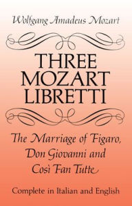 Title: Three Mozart Libretti: The Marriage of Figaro, Don Giovanni and Cosi Fan Tutte, Complete in Italian and English, Author: Wolfgang Amadeus Mozart