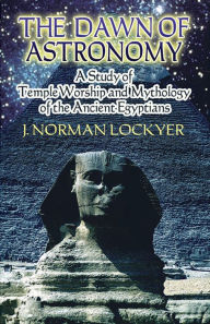 Title: The Dawn of Astronomy: A Study of Temple Worship and Mythology of the Ancient Egyptians, Author: J. Norman Lockyer