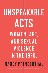 Title: Unspeakable Acts: Women, Art, and Sexual Violence in the 1970s, Author: Nancy Princenthal