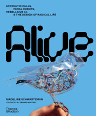 Title: Alive: Synthetic Cells, Feral Robots, Rebellious AI, and the Design of Radical Life, Author: Madeline Schwartzman