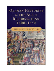 Title: German Histories in the Age of Reformations, 1400-1650, Author: Thomas A. Brady Jr.