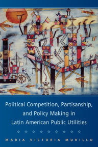 Title: Political Competition, Partisanship, and Policy Making in Latin American Public Utilities, Author: Maria Victoria Murillo