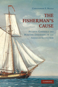 Title: The Fisherman's Cause: Atlantic Commerce and Maritime Dimensions of the American Revolution, Author: Christopher P. Magra