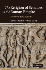 Title: The Religion of Senators in the Roman Empire: Power and the Beyond, Author: Zsuzsanna Várhelyi